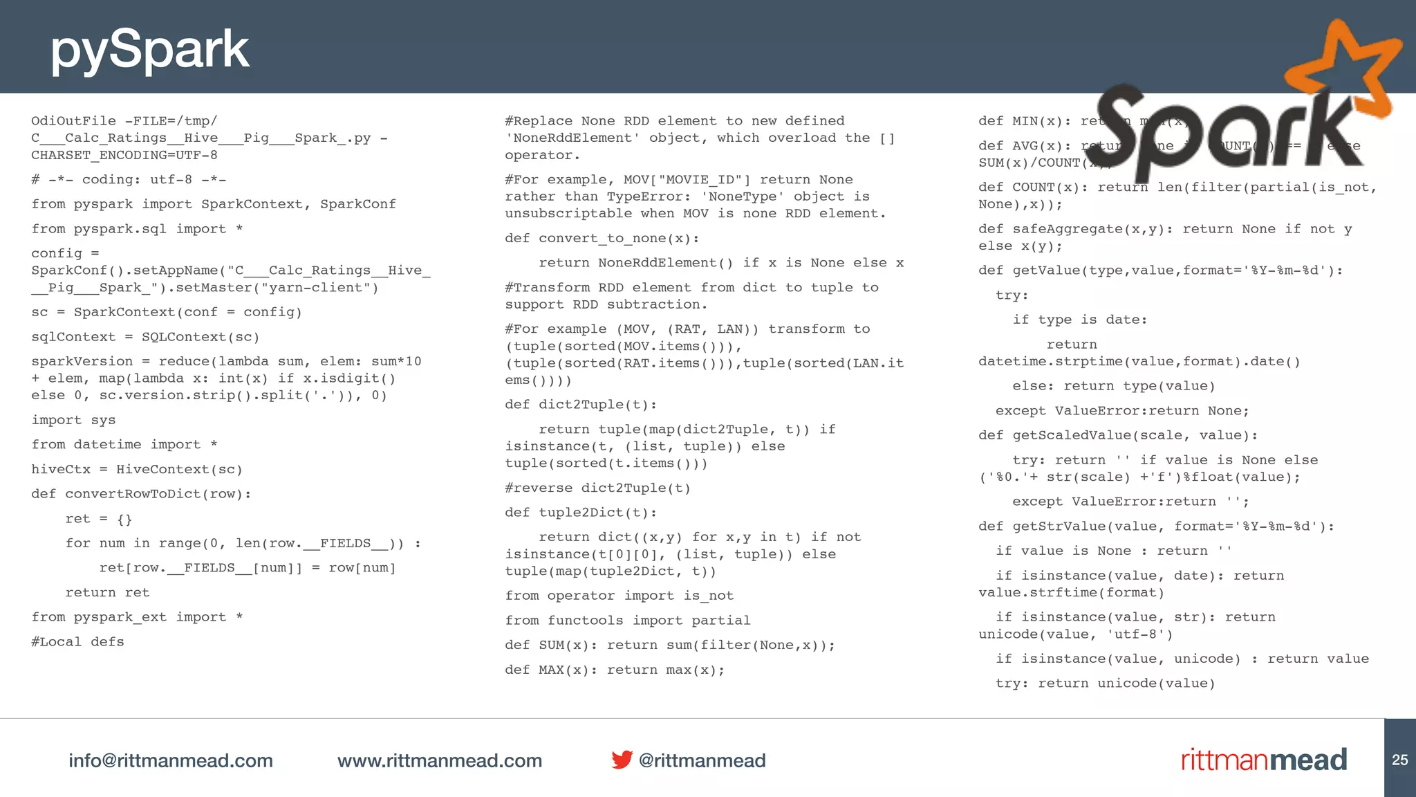 info@rittmanmead.com www.rittmanmead.com @rittmanmead
pySpark
OdiOutFile -FILE=/tmp/
C___Calc_Ratings__Hive___Pig___Spark_.py -
CHARSET_ENCODING=UTF-8
# -*- coding: utf-8 -*-
from pyspark import SparkContext, SparkConf
from pyspark.sql import *
config =
SparkConf().setAppName("C___Calc_Ratings__Hive_
__Pig___Spark_").setMaster("yarn-client")
sc = SparkContext(conf = config)
sqlContext = SQLContext(sc)
sparkVersion = reduce(lambda sum, elem: sum*10
+ elem, map(lambda x: int(x) if x.isdigit()
else 0, sc.version.strip().split('.')), 0)
import sys
from datetime import *
hiveCtx = HiveContext(sc)
def convertRowToDict(row):
ret = {}
for num in range(0, len(row.__FIELDS__)) :
ret[row.__FIELDS__[num]] = row[num]
return ret
from pyspark_ext import *
#Local defs
#Replace None RDD element to new defined
'NoneRddElement' object, which overload the []
operator.
#For example, MOV["MOVIE_ID"] return None
rather than TypeError: 'NoneType' object is
unsubscriptable when MOV is none RDD element.
def convert_to_none(x):
return NoneRddElement() if x is None else x
#Transform RDD element from dict to tuple to
support RDD subtraction.
#For example (MOV, (RAT, LAN)) transform to
(tuple(sorted(MOV.items())),
(tuple(sorted(RAT.items())),tuple(sorted(LAN.it
ems())))
def dict2Tuple(t):
return tuple(map(dict2Tuple, t)) if
isinstance(t, (list, tuple)) else
tuple(sorted(t.items()))
#reverse dict2Tuple(t)
def tuple2Dict(t):
return dict((x,y) for x,y in t) if not
isinstance(t[0][0], (list, tuple)) else
tuple(map(tuple2Dict, t))
from operator import is_not
from functools import partial
def SUM(x): return sum(filter(None,x));
def MAX(x): return max(x);
def MIN(x): return min(x);
def AVG(x): return None if COUNT(x) == 0 else
SUM(x)/COUNT(x);
def COUNT(x): return len(filter(partial(is_not,
None),x));
def safeAggregate(x,y): return None if not y
else x(y);
def getValue(type,value,format='%Y-%m-%d'):
try:
if type is date:
return
datetime.strptime(value,format).date()
else: return type(value)
except ValueError:return None;
def getScaledValue(scale, value):
try: return '' if value is None else
('%0.'+ str(scale) +'f')%float(value);
except ValueError:return '';
def getStrValue(value, format='%Y-%m-%d'):
if value is None : return ''
if isinstance(value, date): return
value.strftime(format)
if isinstance(value, str): return
unicode(value, 'utf-8')
if isinstance(value, unicode) : return value
try: return unicode(value)
25
 