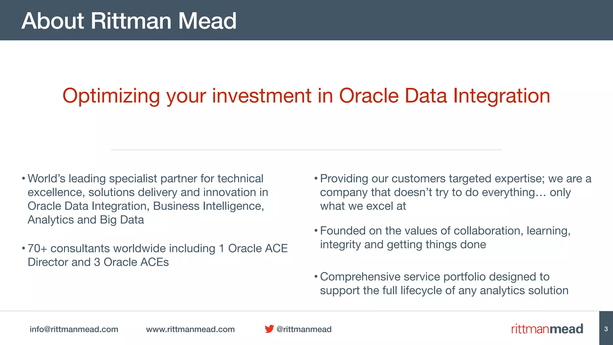 info@rittmanmead.com www.rittmanmead.com @rittmanmead
About Rittman Mead
3
• World’s leading specialist partner for technical
excellence, solutions delivery and innovation in
Oracle Data Integration, Business Intelligence,
Analytics and Big Data
• Providing our customers targeted expertise; we are a
company that doesn’t try to do everything… only
what we excel at
• 70+ consultants worldwide including 1 Oracle ACE
Director and 3 Oracle ACEs
• Founded on the values of collaboration, learning,
integrity and getting things done
Optimizing your investment in Oracle Data Integration
• Comprehensive service portfolio designed to
support the full lifecycle of any analytics solution
 