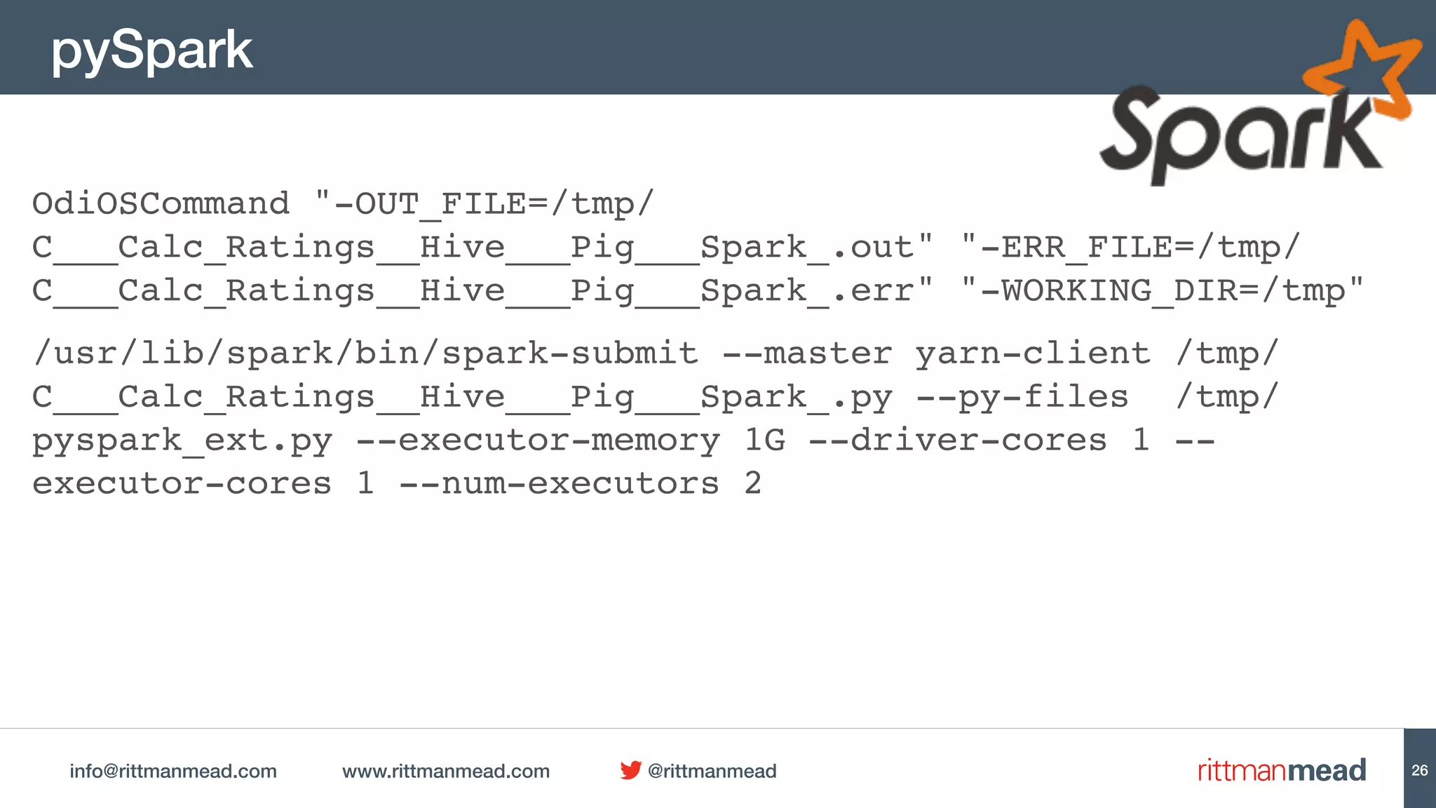info@rittmanmead.com www.rittmanmead.com @rittmanmead
pySpark
OdiOSCommand "-OUT_FILE=/tmp/
C___Calc_Ratings__Hive___Pig___Spark_.out" "-ERR_FILE=/tmp/
C___Calc_Ratings__Hive___Pig___Spark_.err" "-WORKING_DIR=/tmp"
/usr/lib/spark/bin/spark-submit --master yarn-client /tmp/
C___Calc_Ratings__Hive___Pig___Spark_.py --py-files /tmp/
pyspark_ext.py --executor-memory 1G --driver-cores 1 --
executor-cores 1 --num-executors 2
26
 