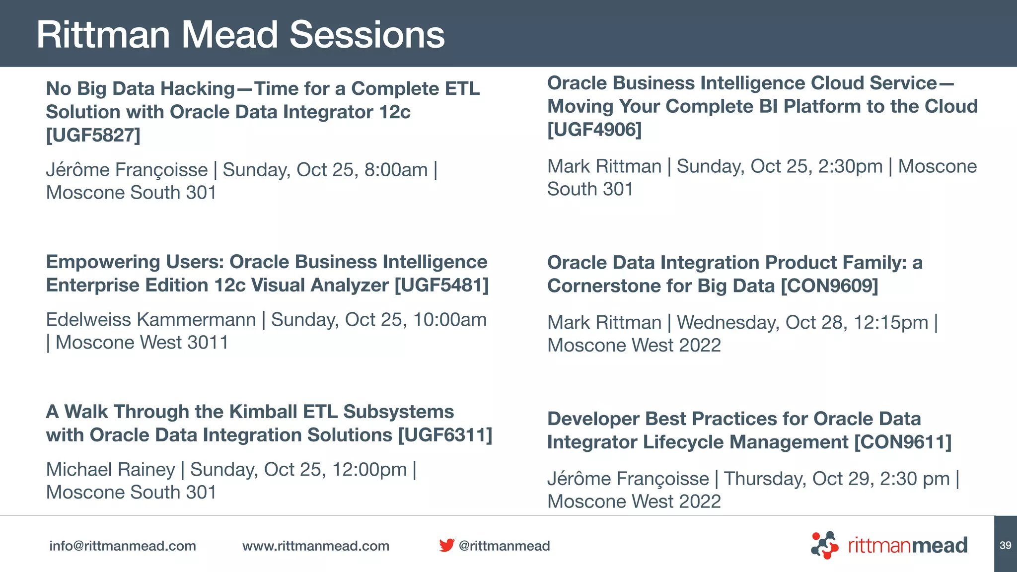 info@rittmanmead.com www.rittmanmead.com @rittmanmead
Rittman Mead Sessions
39
No Big Data Hacking—Time for a Complete ETL
Solution with Oracle Data Integrator 12c
[UGF5827]
Jérôme Françoisse | Sunday, Oct 25, 8:00am |
Moscone South 301

Empowering Users: Oracle Business Intelligence
Enterprise Edition 12c Visual Analyzer [UGF5481]
Edelweiss Kammermann | Sunday, Oct 25, 10:00am
| Moscone West 3011

A Walk Through the Kimball ETL Subsystems
with Oracle Data Integration Solutions [UGF6311]
Michael Rainey | Sunday, Oct 25, 12:00pm |
Moscone South 301
Oracle Business Intelligence Cloud Service—
Moving Your Complete BI Platform to the Cloud
[UGF4906]
Mark Rittman | Sunday, Oct 25, 2:30pm | Moscone
South 301

Oracle Data Integration Product Family: a
Cornerstone for Big Data [CON9609]
Mark Rittman | Wednesday, Oct 28, 12:15pm |
Moscone West 2022

Developer Best Practices for Oracle Data
Integrator Lifecycle Management [CON9611]
Jérôme Françoisse | Thursday, Oct 29, 2:30 pm |
Moscone West 2022
 