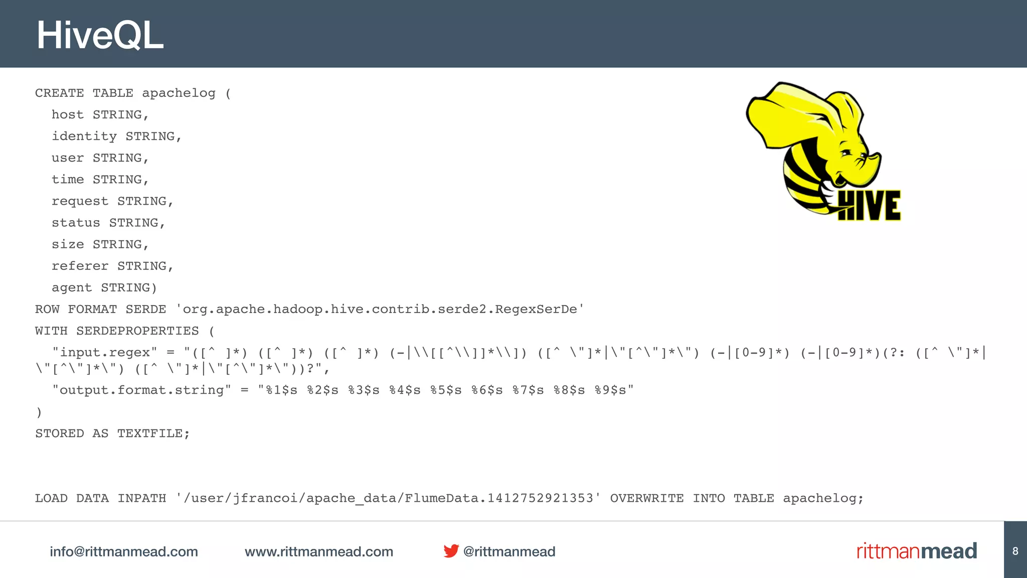 info@rittmanmead.com www.rittmanmead.com @rittmanmead
HiveQL
CREATE TABLE apachelog (
host STRING,
identity STRING,
user STRING,
time STRING,
request STRING,
status STRING,
size STRING,
referer STRING,
agent STRING)
ROW FORMAT SERDE 'org.apache.hadoop.hive.contrib.serde2.RegexSerDe'
WITH SERDEPROPERTIES (
"input.regex" = "([^ ]*) ([^ ]*) ([^ ]*) (-|[[^]]*]) ([^ "]*|"[^"]*") (-|[0-9]*) (-|[0-9]*)(?: ([^ "]*|
"[^"]*") ([^ "]*|"[^"]*"))?",
"output.format.string" = "%1$s %2$s %3$s %4$s %5$s %6$s %7$s %8$s %9$s"
)
STORED AS TEXTFILE;
LOAD DATA INPATH '/user/jfrancoi/apache_data/FlumeData.1412752921353' OVERWRITE INTO TABLE apachelog;
8
 