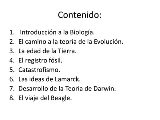 Contenido:
1. Introducción a la Biología.
2. El camino a la teoría de la Evolución.
3. La edad de la Tierra.
4. El registro fósil.
5. Catastrofismo.
6. Las ideas de Lamarck.
7. Desarrollo de la Teoría de Darwin.
8. El viaje del Beagle.
 