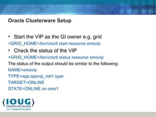 Oracle Clusterware Setup
• Start the VIP as the GI owner e.g. grid
<GRID_HOME>/bin/crsctl start resource omsvip
• Check the status of the VIP
<GRID_HOME>/bin/crsctl status resource omsvip
The status of the output should be similar to the following:
NAME=omsvip
TYPE=app.appvip_net1.type
TARGET=ONLINE
STATE=ONLINE on oms1
 