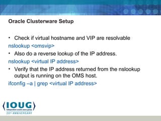 Oracle Clusterware Setup
• Check if virtual hostname and VIP are resolvable
nslookup <omsvip>
• Also do a reverse lookup of the IP address.
nslookup <virtual IP address>
• Verify that the IP address returned from the nslookup
output is running on the OMS host.
ifconfig –a | grep <virtual IP address>
 