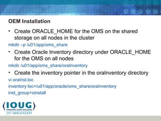 OEM Installation
• Create ORACLE_HOME for the OMS on the shared
storage on all nodes in the cluster
mkdir –p /u01/app/oms_share
• Create Oracle Inventory directory under ORACLE_HOME
for the OMS on all nodes
mkdir /u01/app/oms_share/oraInventory
• Create the inventory pointer in the oraInventory directory
vi oraInst.loc
inventory loc=/u01/app/oracle/oms_share/oraInventory
inst_group=oinstall
 