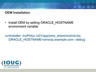 OEM Installation
• Install OEM by setting ORACLE_HOSTNAME
environment variable
runInstaller -invPtrloc /u01/app/oms_share/oraInst.loc
ORACLE_HOSTNAME=omsvip.example.com –debug
 