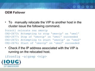 OEM Failover
• To manually relocate the VIP to another host in the
cluster issue the following command.
$crsctl relocate res omsvip
CRS-2673: Attempting to stop 'omsvip' on 'oms1'
CRS-2677: Stop of 'omsvip' on 'oms1' succeeded
CRS-2672: Attempting to start 'omsvip' on 'oms2'
CRS-2676: Start of 'omsvip' on 'oms2' succeeded
• Check if the IP address associated with the VIP is
running on the relocated host.
ifconfig –a|grep <vip>
 