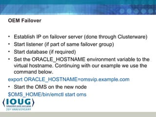 OEM Failover
• Establish IP on failover server (done through Clusterware)
• Start listener (if part of same failover group)
• Start database (if required)
• Set the ORACLE_HOSTNAME environment variable to the
virtual hostname. Continuing with our example we use the
command below.
export ORACLE_HOSTNAME=omsvip.example.com
• Start the OMS on the new node
$OMS_HOME/bin/emctl start oms
 