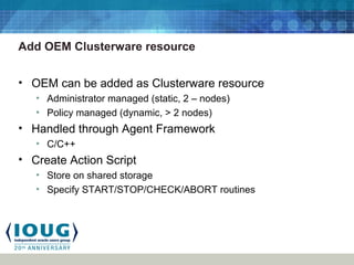 Add OEM Clusterware resource
• OEM can be added as Clusterware resource
• Administrator managed (static, 2 – nodes)
• Policy managed (dynamic, > 2 nodes)
• Handled through Agent Framework
• C/C++
• Create Action Script
• Store on shared storage
• Specify START/STOP/CHECK/ABORT routines
 