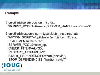 Example
$ crsctl add server pool oem_sp -attr
"PARENT_POOLS=Generic, SERVER_NAMES=oms1 oms2”
$ crsctl add resource oem -type cluster_resource -attr
"ACTION_SCRIPT=/opt/cluster/scripts/oem12c.scr,
PLACEMENT='restricted',
SERVER_POOLS=oem_sp,
CHECK_INTERVAL='30',
RESTART_ATTEMPTS='2',
START_DEPENDENCIES='hard(omsvip)',
STOP_DEPENDENCIES='hard(omssvip)'"
 
