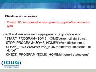 Clusterware resource
• Oracle 12c introduced a new generic_application resource
type
crsctl add resource oem -type generic_application -attr
"START_PROGRAM='$OMS_HOME/bin/emctl start oms',
STOP_PROGRAM='$OMS_HOME/bin/emctl stop oms',
CLEAN_PROGRAM='$OMS_HOME/bin/emctl stop oms –all
-force',
CHECK_PROGRAM='$OMS_HOME/bin/emctl status oms'
 