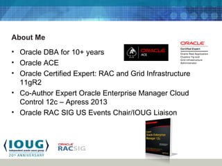 About Me
• Oracle DBA for 10+ years
• Oracle ACE
• Oracle Certified Expert: RAC and Grid Infrastructure
11gR2
• Co-Author Expert Oracle Enterprise Manager Cloud
Control 12c – Apress 2013
• Oracle RAC SIG US Events Chair/IOUG Liaison
 