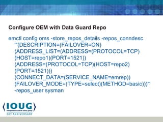 Configure OEM with Data Guard Repo
emctl config oms -store_repos_details -repos_conndesc
'"(DESCRIPTION=(FAILOVER=ON)
(ADDRESS_LIST=(ADDRESS=(PROTOCOL=TCP)
(HOST=repo1)(PORT=1521))
(ADDRESS=(PROTOCOL=TCP)(HOST=repo2)
(PORT=1521)))
(CONNECT_DATA=(SERVICE_NAME=emrep))
(FAILOVER_MODE=(TYPE=select)(METHOD=basic)))"'
-repos_user sysman
 