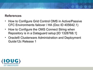 References
• How to Configure Grid Control OMS in Active/Passive
CFC Environments failover / HA (Doc ID 405642.1)
• How to Configure the OMS Connect String when
Repository is in a Dataguard setup [ID 1328768.1]
• Oracle® Clusterware Administration and Deployment
Guide12c Release 1
 