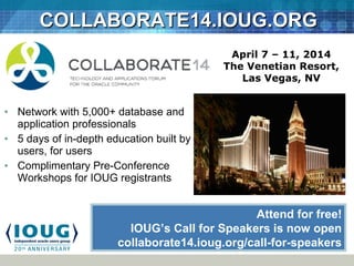 COLLABORATE14.IOUG.ORGCOLLABORATE14.IOUG.ORG
• Network with 5,000+ database and
application professionals
• 5 days of in-depth education built by
users, for users
• Complimentary Pre-Conference
Workshops for IOUG registrants
April 7 – 11, 2014
The Venetian Resort,
Las Vegas, NV
Attend for free!
IOUG’s Call for Speakers is now open
collaborate14.ioug.org/call-for-speakers
 
