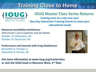 Communities
Training Close to HomeTraining Close to Home
Maximum Availability Architecture
with Oracle’s Larry Carpenter and Joe Meeks
October 15: Milwaukee, WI
October 16: Rochester, NY
Performance and Internals with Craig Shallahamer
November 6: Chicago, IL
November 8: Atlanta, GA
Get more information at www.ioug.org/masterclass
or visit the IOUG kiosk in Moscone West, 2nd
floor
IOUG Master Class Series Returns
Coming soon to a city near you!
One Day Interactive Training Events to meet your
educational needs
 