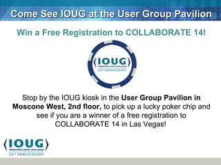 Come See IOUG at the User Group PavilionCome See IOUG at the User Group Pavilion
Win a Free Registration to COLLABORATE 14!
Stop by the IOUG kiosk in the User Group Pavilion in
Moscone West, 2nd floor, to pick up a lucky poker chip and
see if you are a winner of a free registration to
COLLABORATE 14 in Las Vegas!
 