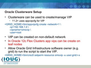 Oracle Clusterware Setup
• Clusterware can be used to create/manage VIP
• 11.2+ uses appvipcfg for VIP
<GRID_HOME>/bin/appvipcfg create -network=1 
-ip=192.168.1.0 
-vipname=omsvip 
-user=root
• VIP can be created on non-default network
• In Oracle 12c Flex Clusters app vips can be create on
leaf nodes
• Allow Oracle Grid Infrastructure software owner (e.g.
grid) to run the script to start the VIP.
<GRID_HOME>/bin/crsctl setperm resource omsvip -u user:grid:r-x
 