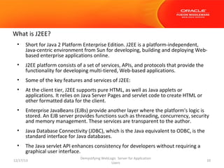 What is J2EE?
•

Short for Java 2 Platform Enterprise Edition. J2EE is a platform-independent,
Java-centric environment from Sun for developing, building and deploying Webbased enterprise applications online.

•

J2EE platform consists of a set of services, APIs, and protocols that provide the
functionality for developing multi-tiered, Web-based applications.

•

Some of the key features and services of J2EE:

•

At the client tier, J2EE supports pure HTML, as well as Java applets or
applications. It relies on Java Server Pages and servlet code to create HTML or
other formatted data for the client.

•

Enterprise JavaBeans (EJBs) provide another layer where the platform's logic is
stored. An EJB server provides functions such as threading, concurrency, security
and memory management. These services are transparent to the author.

•

Java Database Connectivity (JDBC), which is the Java equivalent to ODBC, is the
standard interface for Java databases.

•

The Java servlet API enhances consistency for developers without requiring a
graphical user interface.

12/17/13

Demystifying WebLogic Server for Application
Users

10

 
