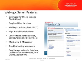 Weblogic Server Features
•

Optimized for Oracle Exalogic
Elastic Cloud.

•

Graphical User Interface

•

WebLogic Scripting Tool (WLST)

•

High Availability & Failover

•

Consolidated Administration,
Configuration and Deployment

•

Monitoring & Messaging

•

Troubleshooting framework

•

Easy linkage to Oracle Database,
Oracle Fusion Middleware, and
Oracle Applications.

12/17/13

Demystifying WebLogic Server for Application
Users

13

 