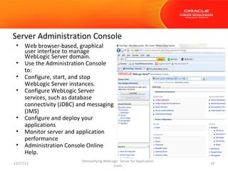 Server Administration Console
•
•
•
•

•
•
•

Web browser-based, graphical
user interface to manage
WebLogic Server domain.
Use the Administration Console
to:
Configure, start, and stop
WebLogic Server instances.
Configure WebLogic Server
services, such as database
connectivity (JDBC) and messaging
(JMS)
Configure and deploy your
applications
Monitor server and application
performance
Administration Console Online
Help.

12/17/13

Demystifying WebLogic Server for Application
Users

16

 