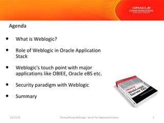 Agenda

•
•

What is Weblogic?

•

Weblogic's touch point with major
applications like OBIEE, Oracle eBS etc.

•
•

Security paradigm with Weblogic

Role of Weblogic in Oracle Application
Stack

Summary

12/17/13

Demystifying WebLogic Server for Application Users

2

 