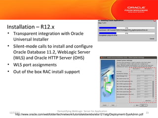 Installation – R12.x
• Transparent integration with Oracle
Universal Installer
• Silent-mode calls to install and configure
Oracle Database 11.2, WebLogic Server
(WLS) and Oracle HTTP Server (OHS)
• WLS port assignments
• Out of the box RAC install support

12/17/13

Demystifying WebLogic Server for Application

Users
http://www.oracle.com/webfolder/technetwork/tutorials/obe/ebs/ebs121/atg/Deployment-SysAdmin.pdf

23

 