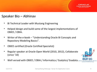 Speaker Bio – Abhinav
•

BI Technical Leader with Mustang Engineering

•

Helped design and build some of the largest implementations of
OBIEE / OBIA.

•

Writer of the e-book – “Understanding Oracle BI Concepts and
Repository Modeling Basics”.

•

OBIEE certified (Oracle Certified Specialist)

•

Regular speaker at Oracle Open World (2010, 2012), Collaborate
(since ’10)

•

Well versed with OBIEE / OBIA / Informatica / Exalytics/ Exadata.
12/17/13

Demystifying WebLogic Server for Application Users

4

 