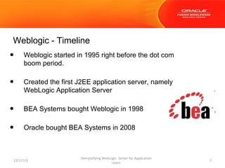 Weblogic - Timeline

•

Weblogic started in 1995 right before the dot com
boom period.

•

Created the first J2EE application server, namely
WebLogic Application Server

•

BEA Systems bought Weblogic in 1998

•

Oracle bought BEA Systems in 2008

12/17/13

Demystifying WebLogic Server for Application
Users

7

 