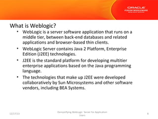 What is Weblogic?

• WebLogic is a server software application that runs on a
middle tier, between back-end databases and related
applications and browser-based thin clients.
• WebLogic Server contains Java 2 Platform, Enterprise
Edition (J2EE) technologies.
• J2EE is the standard platform for developing multitier
enterprise applications based on the Java programming
language.
• The technologies that make up J2EE were developed
collaboratively by Sun Microsystems and other software
vendors, including BEA Systems.

12/17/13

Demystifying WebLogic Server for Application
Users

8

 