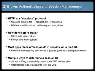 2) Broken Authentication and Session Management
 HTTP is a "stateless" protocol
• Nice and simple: HTTP request, HTTP response
• All data must be passed in the request every time
 How do we store state?
• Client side with cookies
• Server side with sessions
 Most apps place a "sessionId" in cookies, or in the URL
• Problem: now stealing sessionIds is just as good as stealing passwords!
 Multiple ways to determine a session ID
• packet sniffing -- especially on an open WiFi access point
• HttpReferrer logs, if sessionId is in the URL
10
 