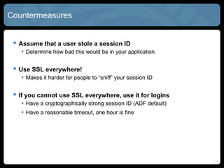 Countermeasures
 Assume that a user stole a session ID
• Determine how bad this would be in your application
 Use SSL everywhere!
• Makes it harder for people to “sniff” your session ID
 If you cannot use SSL everywhere, use it for logins
• Have a cryptographically strong session ID (ADF default)
• Have a reasonable timeout, one hour is fine
11
 