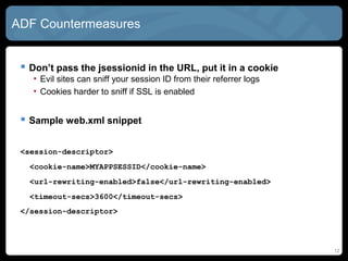 ADF Countermeasures
 Don’t pass the jsessionid in the URL, put it in a cookie
• Evil sites can sniff your session ID from their referrer logs
• Cookies harder to sniff if SSL is enabled
 Sample web.xml snippet
<session-descriptor>
<cookie-name>MYAPPSESSID</cookie-name>
<url-rewriting-enabled>false</url-rewriting-enabled>
<timeout-secs>3600</timeout-secs>
</session-descriptor>
12
 