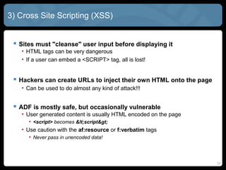 3) Cross Site Scripting (XSS)
 Sites must "cleanse" user input before displaying it
• HTML tags can be very dangerous
• If a user can embed a <SCRIPT> tag, all is lost!
 Hackers can create URLs to inject their own HTML onto the page
• Can be used to do almost any kind of attack!!!
 ADF is mostly safe, but occasionally vulnerable
• User generated content is usually HTML encoded on the page
• <script> becomes <script>
• Use caution with the af:resource or f:verbatim tags
• Never pass in unencoded data!
13
 