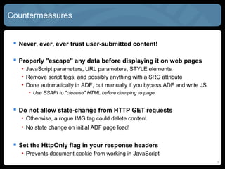 Countermeasures
 Never, ever, ever trust user-submitted content!
 Properly "escape" any data before displaying it on web pages
• JavaScript parameters, URL parameters, STYLE elements
• Remove script tags, and possibly anything with a SRC attribute
• Done automatically in ADF, but manually if you bypass ADF and write JS
• Use ESAPI to "cleanse" HTML before dumping to page
 Do not allow state-change from HTTP GET requests
• Otherwise, a rogue IMG tag could delete content
• No state change on initial ADF page load!
 Set the HttpOnly flag in your response headers
• Prevents document.cookie from working in JavaScript
15
 