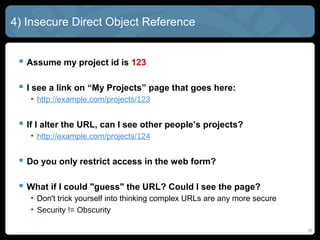 4) Insecure Direct Object Reference
 Assume my project id is 123
 I see a link on “My Projects” page that goes here:
• http://example.com/projects/123
 If I alter the URL, can I see other people’s projects?
• http://example.com/projects/124
 Do you only restrict access in the web form?
 What if I could "guess" the URL? Could I see the page?
• Don't trick yourself into thinking complex URLs are any more secure
• Security != Obscurity
16
 