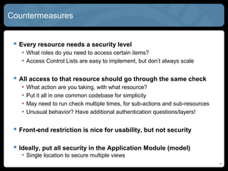 Countermeasures
 Every resource needs a security level
• What roles do you need to access certain items?
• Access Control Lists are easy to implement, but don’t always scale
 All access to that resource should go through the same check
• What action are you taking, with what resource?
• Put it all in one common codebase for simplicity
• May need to run check multiple times, for sub-actions and sub-resources
• Unusual behavior? Have additional authentication questions/layers!
 Front-end restriction is nice for usability, but not security
 Ideally, put all security in the Application Module (model)
• Single location to secure multiple views
17
 