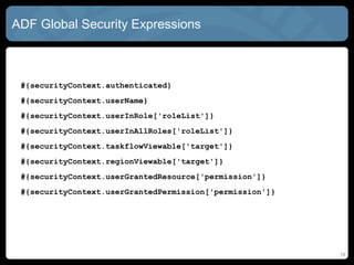 ADF Global Security Expressions
#{securityContext.authenticated}
#{securityContext.userName}
#{securityContext.userInRole['roleList']}
#{securityContext.userInAllRoles['roleList']}
#{securityContext.taskflowViewable['target']}
#{securityContext.regionViewable['target']}
#{securityContext.userGrantedResource['permission']}
#{securityContext.userGrantedPermission['permission']}
19
 