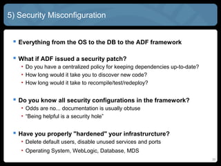 5) Security Misconfiguration
 Everything from the OS to the DB to the ADF framework
 What if ADF issued a security patch?
• Do you have a centralized policy for keeping dependencies up-to-date?
• How long would it take you to discover new code?
• How long would it take to recompile/test/redeploy?
 Do you know all security configurations in the framework?
• Odds are no... documentation is usually obtuse
• “Being helpful is a security hole”
 Have you properly "hardened" your infrastrurcture?
• Delete default users, disable unused services and ports
• Operating System, WebLogic, Database, MDS
20
 