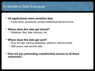 6) Sensitive Data Exposure
 All applications store sensitive data
• Credit cards, passwords, private health/financial documents
 Where does this data get stored?
• Database, files, logs, backups, etc.
 Where does this data get sent?
• Over the web, backup databases, partners, internal emails
• JMS queue, web service calls
 How are you preventing unauthorized access to all these
resources?
22
 