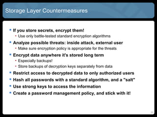 Storage Layer Countermeasures
 If you store secrets, encrypt them!
• Use only battle-tested standard encryption algorithms
 Analyze possible threats: inside attack, external user
• Make sure encryption policy is appropriate for the threats
 Encrypt data anywhere it's stored long term
• Especially backups!
• Store backups of decryption keys separately from data
 Restrict access to decrypted data to only authorized users
 Hash all passwords with a standard algorithm, and a "salt"
 Use strong keys to access the information
 Create a password management policy, and stick with it!
23
 