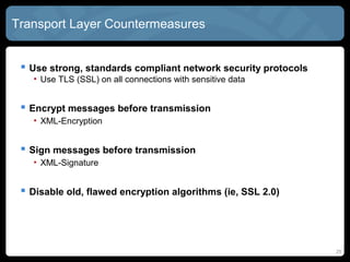 Transport Layer Countermeasures
 Use strong, standards compliant network security protocols
• Use TLS (SSL) on all connections with sensitive data
 Encrypt messages before transmission
• XML-Encryption
 Sign messages before transmission
• XML-Signature
 Disable old, flawed encryption algorithms (ie, SSL 2.0)
25
 