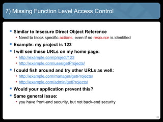 7) Missing Function Level Access Control
 Similar to Insecure Direct Object Reference
• Need to block specific actions, even if no resource is identified
 Example: my project is 123
 I will see these URLs on my home page:
• http://example.com/project/123
• http://example.com/user/getProjects/
 I could fish around and try other URLs as well:
• http://example.com/manager/getProjects/
• http://example.com/admin/getProjects/
 Would your application prevent this?
 Same general issue:
• you have front-end security, but not back-end security
26
 