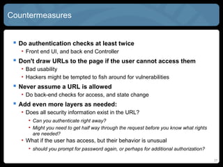 Countermeasures
 Do authentication checks at least twice
• Front end UI, and back end Controller
 Don't draw URLs to the page if the user cannot access them
• Bad usability
• Hackers might be tempted to fish around for vulnerabilities
 Never assume a URL is allowed
• Do back-end checks for access, and state change
 Add even more layers as needed:
• Does all security information exist in the URL?
• Can you authenticate right away?
• Might you need to get half way through the request before you know what rights
are needed?
• What if the user has access, but their behavior is unusual
• should you prompt for password again, or perhaps for additional authorization?
27
 