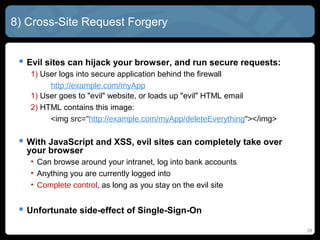 8) Cross-Site Request Forgery
 Evil sites can hijack your browser, and run secure requests:
1) User logs into secure application behind the firewall
http://example.com/myApp
1) User goes to "evil" website, or loads up "evil" HTML email
2) HTML contains this image:
<img src="http://example.com/myApp/deleteEverything"></img>
 With JavaScript and XSS, evil sites can completely take over
your browser
• Can browse around your intranet, log into bank accounts
• Anything you are currently logged into
• Complete control, as long as you stay on the evil site
 Unfortunate side-effect of Single-Sign-On
28
 