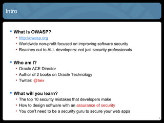 Intro
 What is OWASP?
• http://owasp.org
• Worldwide non-profit focused on improving software security
• Reaches out to ALL developers: not just security professionals
 Who am I?
• Oracle ACE Director
• Author of 2 books on Oracle Technology
• Twitter: @bex
 What will you learn?
• The top 10 security mistakes that developers make
• How to design software with an assurance of security
• You don’t need to be a security guru to secure your web apps
3
 