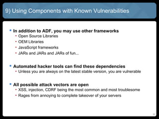 9) Using Components with Known Vulnerabilities
 In addition to ADF, you may use other frameworks
• Open Source Libraries
• OEM Libraries
• JavaScript frameworks
• JARs and JARs and JARs of fun...
 Automated hacker tools can find these dependencies
• Unless you are always on the latest stable version, you are vulnerable
 All possible attack vectors are open
• XSS, injection, CDRF being the most common and most troublesome
• Rages from annoying to complete takeover of your servers
30
 