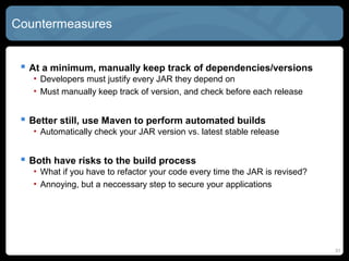 Countermeasures
 At a minimum, manually keep track of dependencies/versions
• Developers must justify every JAR they depend on
• Must manually keep track of version, and check before each release
 Better still, use Maven to perform automated builds
• Automatically check your JAR version vs. latest stable release
 Both have risks to the build process
• What if you have to refactor your code every time the JAR is revised?
• Annoying, but a neccessary step to secure your applications
31
 