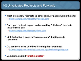 10) Unvalidated Redirects and Forwards
 Most sites allow redirects to other sites, or pages within the site:
• http://example.com/redirect?url=google.com
 But, open redirect pages can be used by "phishers" to create
links to their site:
• http://example.com/redirect?url=evil.com
 Link looks like it goes to "example.com", but it goes to
"evil.com"
 Or, can trick a site user into harming their own site:
• http://example.com/redirect?url=/admin.jsp?deleteEverything=true
 Sometimes called "phishing holes"
32
 